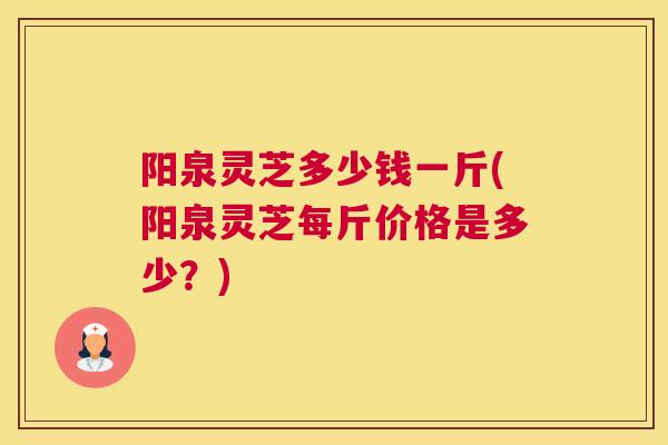 阳泉灵芝多少钱一斤(阳泉灵芝每斤价格是多少？)
