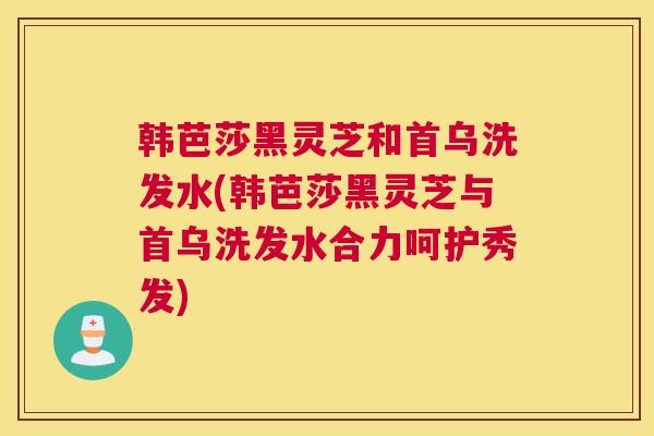 韩芭莎黑灵芝和首乌洗发水(韩芭莎黑灵芝与首乌洗发水合力呵护秀发)