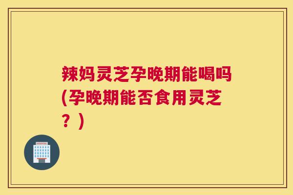 辣妈灵芝孕晚期能喝吗(孕晚期能否食用灵芝?) 辣妈灵芝孕晚期能喝吗(孕晚期能否食用灵芝?)