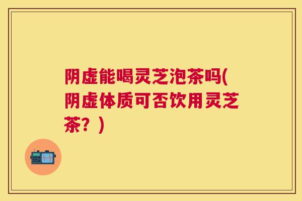 阴虚能喝灵芝泡茶吗(阴虚体质可否饮用灵芝茶？)