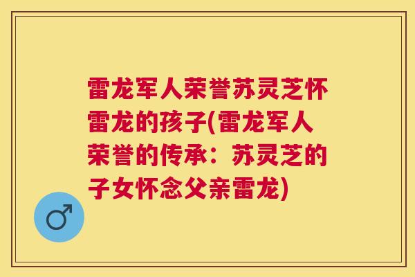 雷龙军人荣誉苏灵芝怀雷龙的孩子(雷龙军人荣誉的传承:苏灵芝的子女怀念父亲雷龙) 雷龙军人荣誉苏灵芝怀雷龙的孩子(雷龙军人荣誉的传承:苏灵芝的子女怀念父亲雷龙)