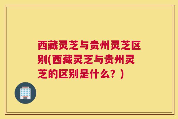 西藏灵芝与贵州灵芝区别(西藏灵芝与贵州灵芝的区别是什么？)