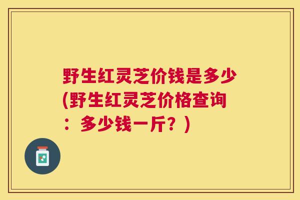 野生红灵芝价钱是多少(野生红灵芝价格查询：多少钱一斤？)