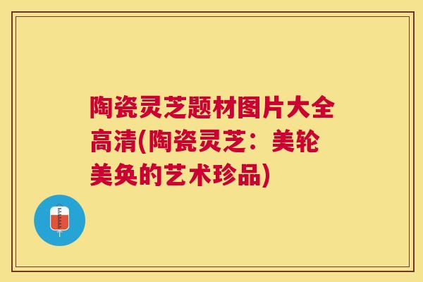 陶瓷灵芝题材图片大全高清(陶瓷灵芝：美轮美奂的艺术珍品)