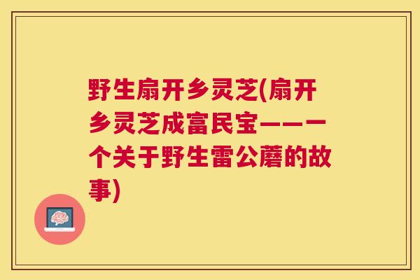 野生扇开乡灵芝(扇开乡灵芝成富民宝——一个关于野生雷公蘑的故事)