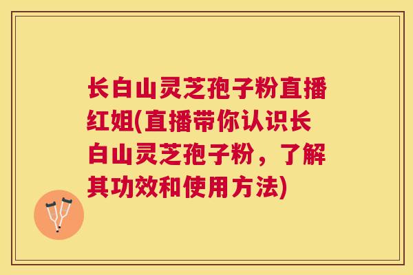 长白山灵芝孢子粉直播红姐(直播带你认识长白山灵芝孢子粉,了解其功效和使用方法) 长白山灵芝孢子粉直播红姐(直播带你认识长白山灵芝孢子粉,了解其功效和使用方法)