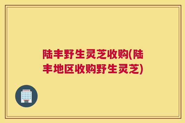 陆丰野生灵芝收购(陆丰地区收购野生灵芝)