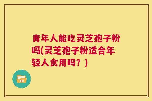 青年人能吃灵芝孢子粉吗(灵芝孢子粉适合年轻人食用吗？)