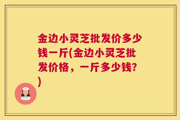 金边小灵芝批发价多少钱一斤(金边小灵芝批发价格，一斤多少钱？)