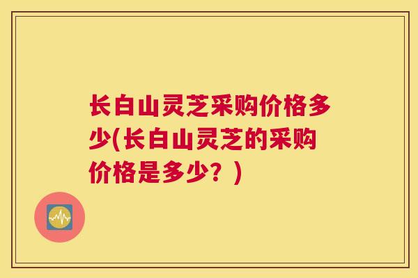 长白山灵芝采购价格多少(长白山灵芝的采购价格是多少？)