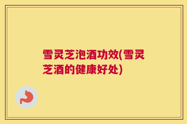 雪灵芝泡酒功效(雪灵芝酒的健康好处) 雪灵芝泡酒功效(雪灵芝酒的健康好处)