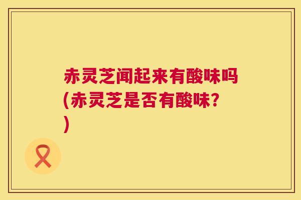 赤灵芝闻起来有酸味吗(赤灵芝是否有酸味？)