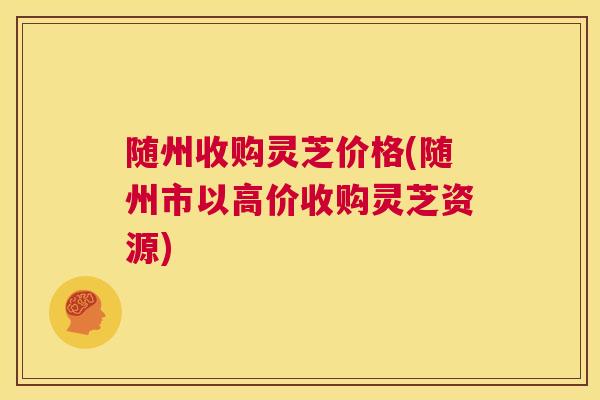 随州收购灵芝价格(随州市以高价收购灵芝资源)