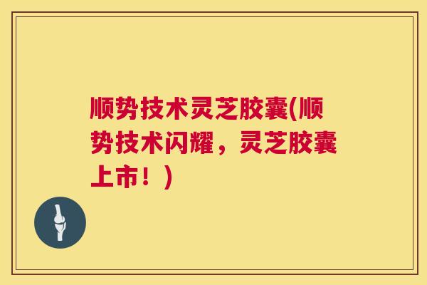 顺势技术灵芝胶囊(顺势技术闪耀，灵芝胶囊上市！)