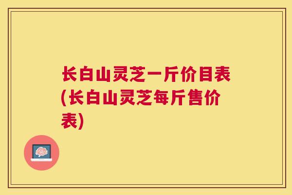 长白山灵芝一斤价目表(长白山灵芝每斤售价表)
