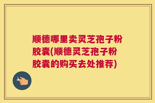 顺德哪里卖灵芝孢子粉胶囊(顺德灵芝孢子粉胶囊的购买去处推荐)