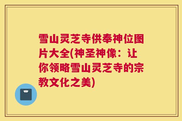 雪山灵芝寺供奉神位图片大全(神圣神像：让你领略雪山灵芝寺的宗教文化之美)