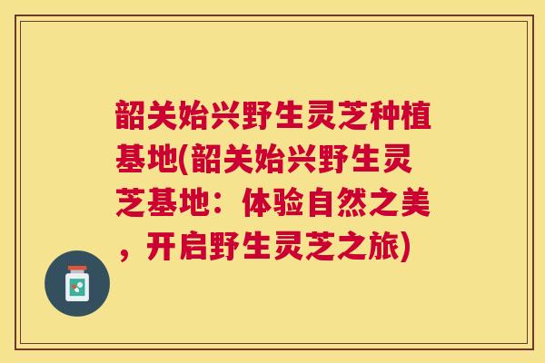 韶关始兴野生灵芝种植基地(韶关始兴野生灵芝基地：体验自然之美，开启野生灵芝之旅)
