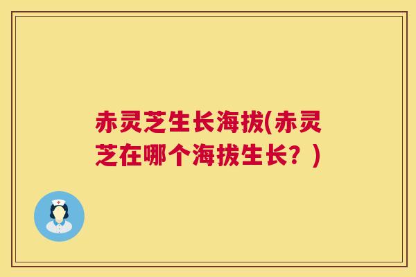 赤灵芝生长海拔(赤灵芝在哪个海拔生长？)