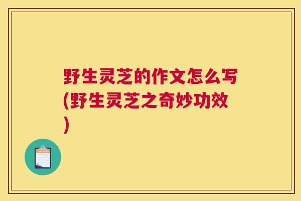 野生灵芝的作文怎么写(野生灵芝之奇妙功效)