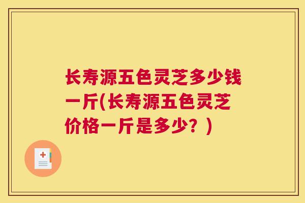 长寿源五色灵芝多少钱一斤(长寿源五色灵芝价格一斤是多少？)