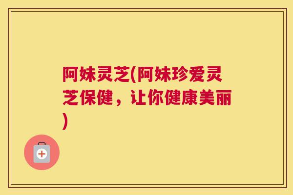 阿妹灵芝(阿妹珍爱灵芝保健，让你健康美丽)