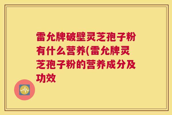 雷允牌破壁灵芝孢子粉有什么营养(雷允牌灵芝孢子粉的营养成分及功效