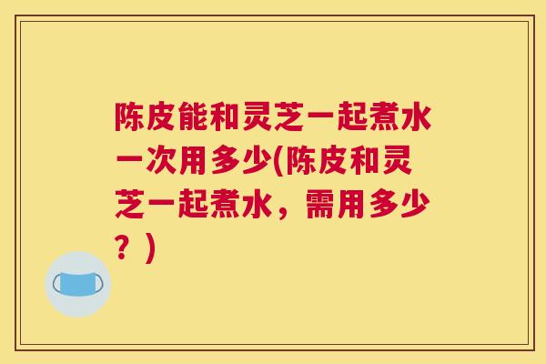 陈皮能和灵芝一起煮水一次用多少(陈皮和灵芝一起煮水，需用多少？)