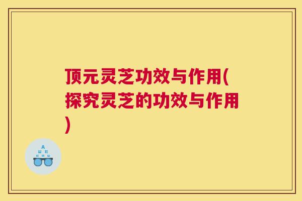 顶元灵芝功效与作用(探究灵芝的功效与作用)