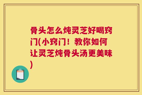 骨头怎么炖灵芝好喝窍门(小窍门！教你如何让灵芝炖骨头汤更美味)