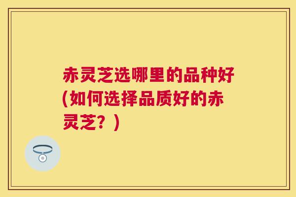 赤灵芝选哪里的品种好(如何选择品质好的赤灵芝？)