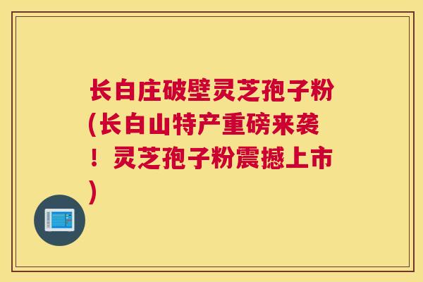 长白庄破壁灵芝孢子粉(长白山特产重磅来袭！灵芝孢子粉震撼上市)