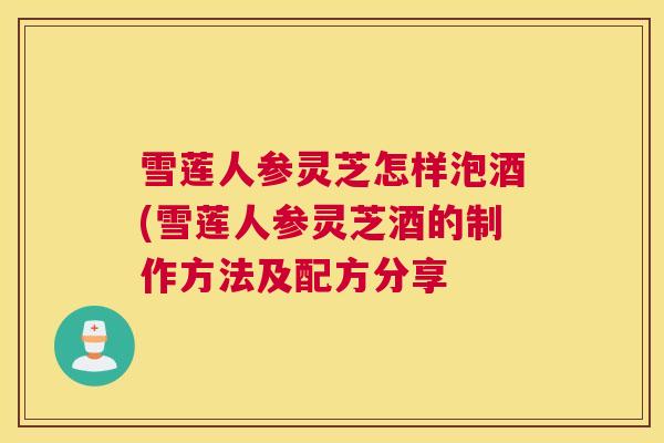 雪莲人参灵芝怎样泡酒(雪莲人参灵芝酒的制作方法及配方分享