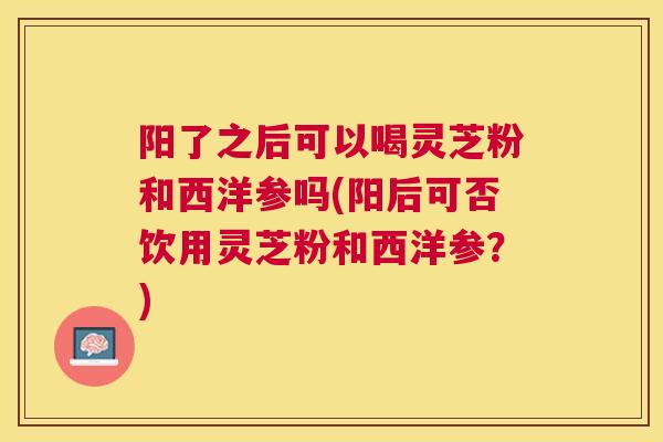 阳了之后可以喝灵芝粉和西洋参吗(阳后可否饮用灵芝粉和西洋参？)
