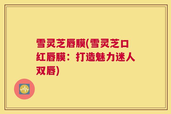 雪灵芝唇膜(雪灵芝口红唇膜：打造魅力迷人双唇)