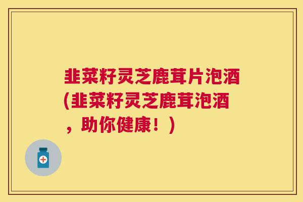 韭菜籽灵芝鹿茸片泡酒(韭菜籽灵芝鹿茸泡酒，助你健康！)