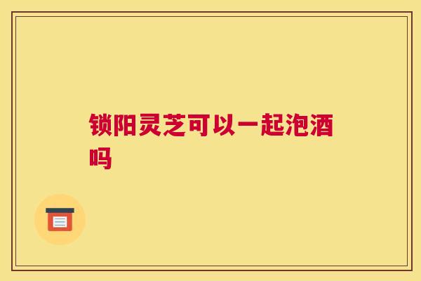 锁阳灵芝可以一起泡酒吗