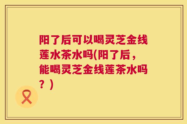 阳了后可以喝灵芝金线莲水茶水吗(阳了后，能喝灵芝金线莲茶水吗？)