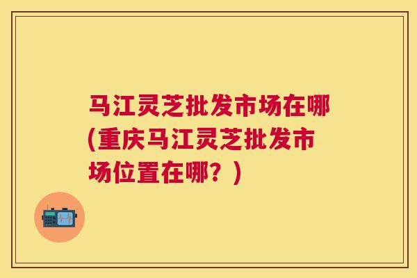 马江灵芝批发市场在哪(重庆马江灵芝批发市场位置在哪?) 马江灵芝批发市场在哪(重庆马江灵芝批发市场位置在哪?)