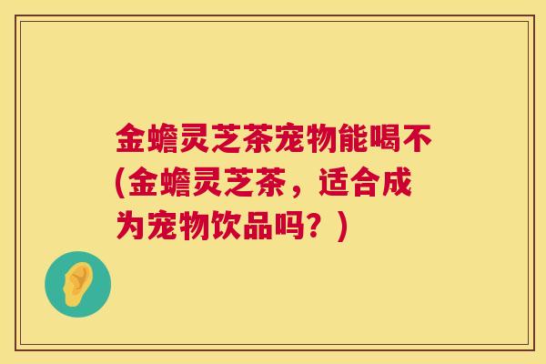 金蟾灵芝茶宠物能喝不(金蟾灵芝茶，适合成为宠物饮品吗？)