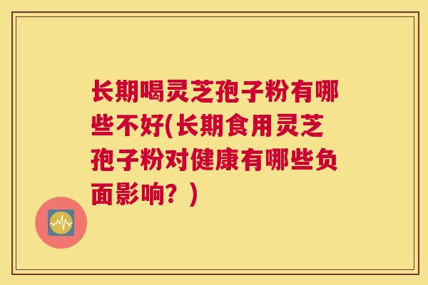 长期喝灵芝孢子粉有哪些不好(长期食用灵芝孢子粉对健康有哪些负面影响？)