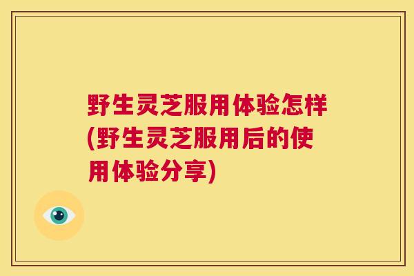 野生灵芝服用体验怎样(野生灵芝服用后的使用体验分享)