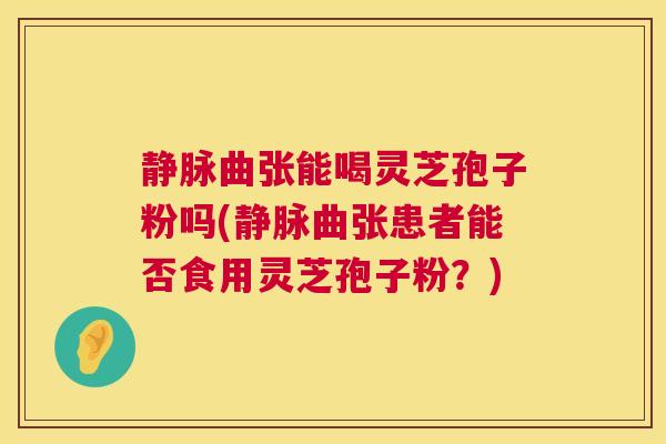 静脉曲张能喝灵芝孢子粉吗(静脉曲张患者能否食用灵芝孢子粉？)
