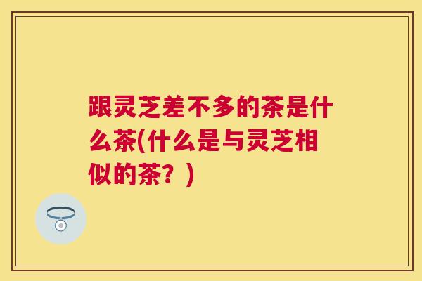 跟灵芝差不多的茶是什么茶(什么是与灵芝相似的茶？)