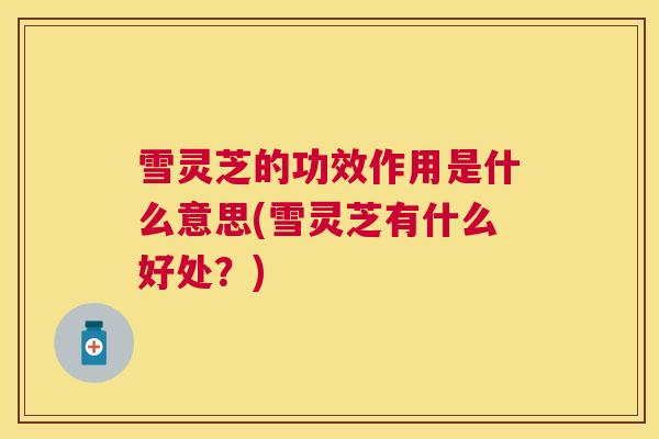 雪灵芝的功效作用是什么意思(雪灵芝有什么好处？)
