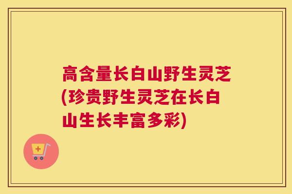 高含量长白山野生灵芝(珍贵野生灵芝在长白山生长丰富多彩)