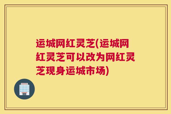 运城网红灵芝(运城网红灵芝可以改为网红灵芝现身运城市场)