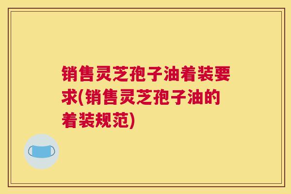 销售灵芝孢子油着装要求(销售灵芝孢子油的着装规范)