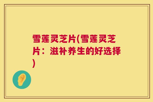 雪莲灵芝片(雪莲灵芝片：滋补养生的好选择)