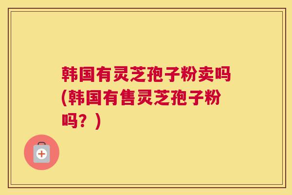 韩国有灵芝孢子粉卖吗(韩国有售灵芝孢子粉吗?) 韩国有灵芝孢子粉卖吗(韩国有售灵芝孢子粉吗?)